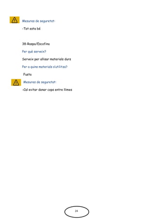 Mesures de seguretat:
-Tot esta bé
38-Raspa/Escofina
Per què serveix?
Serveix per allisar materials durs
Per a quins materials s’utilitza?
Fusta
Mesures de seguretat:
-Cal evitar donar cops entre llimes
24
 