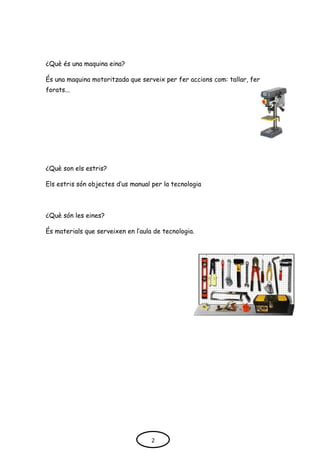 ¿Què és una maquina eina?
És una maquina motoritzada que serveix per fer accions com: tallar, fer
forats...
¿Què son els estris?
Els estris són objectes d’us manual per la tecnologia
¿Què són les eines?
És materials que serveixen en l’aula de tecnologia.
2
 