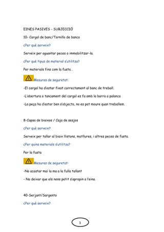 EINES PASIVES - SUBJECCIÓ
10- Cargol de banc/Tornillo de banco
¿Per què serveix?
Serveix per aguantar peces o immobilitzar-la.
¿Per què tipus de material s’utilitza?
Per materials fins com la fusta .
Mesures de seguretat:
-El cargol ha d’estar fixat correctament al banc de treball.
-L’obertura o tancament del cargol es fa amb la barra o palanca
-La peça ha d’estar ben s’objecta, no es pot moure quan treballem.
8-Capsa de biaixos / Caja de sesjos
¿Per què serveix?
Serveix per tallar al biaix llistons, motllures, i altres peces de fusta.
¿Per quins materials s’utilitza?
Per la fusta
Mesures de seguretat:
-No acostar mai la ma a la fulla tallant
- No deixar que els nens petit s’apropin a l’eina.
40-Serjant/Sargento
¿Per què serveix?
3
 