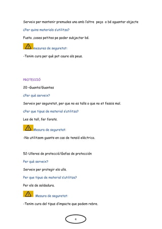 Serveix per mantenir premudes una amb l’altre peça o bé aguantar objecte
¿Per quins materials s’utilitza?
Fusta ,coses petites pe poder subjectar bé.
mesures de seguretat:
-Tenim cura per què pot caure als peus.
PROTECCIÓ
20 –Guants/Guantes
¿Per què serveix?
Serveix per seguretat, per que no es talls o que no et fessis mal.
¿Per que tipus de material s’utilitza?
Les de tall, fer forats.
Mesura de seguretat:
-No utilitzem guants en cas de tensió elèctrica.
52-Ulleres de protecció/Gafas de protección
Per què serveix?
Serveix per protegir els ulls.
Per que tipus de material s’utilitza?
Per els de soldadura.
Mesura de seguretat:
-Tenim cura del tipus d’impacte que podem rebre.
4
 