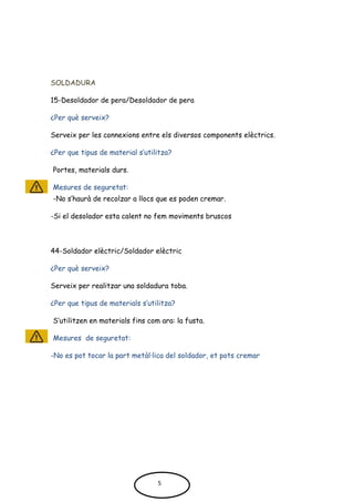 SOLDADURA
15-Desoldador de pera/Desoldador de pera
¿Per què serveix?
Serveix per les connexions entre els diversos components elèctrics.
¿Per que tipus de material s’utilitza?
Portes, materials durs.
Mesures de seguretat:
-No s’haurà de recolzar a llocs que es poden cremar.
-Si el desolador esta calent no fem moviments bruscos
44-Soldador elèctric/Soldador elèctric
¿Per què serveix?
Serveix per realitzar una soldadura toba.
¿Per que tipus de materials s’utilitza?
S’utilitzen en materials fins com ara: la fusta.
Mesures de seguretat:
-No es pot tocar la part metàl·lica del soldador, et pots cremar
5
 