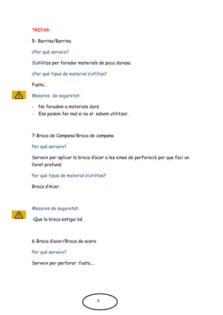 TREPAR:
5- Barrina/Barrina
¿Per què serveix?
S’utilitza per foradar materials de poca duresa.
¿Per què tipus de material s’utlitza?
Fusta...
Mesures de seguretat:
- No foradem a materials durs.
- Ens podem fer mal si no el sabem utilitzar.
7-Broca de Campana/Broca de campana
Per què serveix?
Serveix per aplicar la broca d’acer a les eines de perforació per que faci un
forat profund.
Per què tipus de material s’utilitza?
Broca d’Acer.
Mesures de seguretat:
-Que la broca estigui bé.
6-Broca d’acer/Broca de acero
Per què serveix?
Serveix per perforar :fusta....
6
 