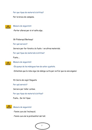 Per que tipus de material s’utilitza?
Per la broca de campana.
Mesura de seguretat:
-Portar ulleres per si et salta algo.
18-Filaberquí/Berbequí
Per què serveix?
Serveix per fer forats a la fusta i en altres materials.
Per què tipus de materials s’utilitza?
Fusta....
Mesura de seguretat:
-Els punys de les mànigues han de estar ajustats.
-Intentem que la roba sigui de màniga curta per evit’ar que no ens enganxi
43-Serra de vogir/Segueta
Per què serveix?
Serveix per tallar corbes.
Per que tipus de material s’utiltza?
Fusta... De tot tipus
Mesura de seguretat:
-Tenim cura de l’inclinació.
-Tenim cura de la profunditat del tall.
7
 