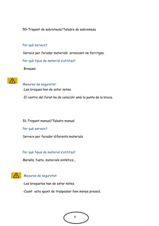 50-Trepant de sobretaula/Taladro de sobremesa
Per què serveix?
Serveix per foradar materials arrencant-ne ferritges.
Per què tipus de material s’utilitza?
Broques
Mesures de seguretat:
-Les broques han de estar netes.
-El centre del forat ha de coincidir amb la punta de la broca.
51-Trepant manual/Taladro manual
Per què serveix?
Serveix per foradar diferents materials
Per què tipus de material s’utilitza?
Metalls, fusta, materials sintètics...
Mesures de seguretat:
-Les broquetes han de estar netes.
-Cuant esta apunt de traspassar fem menys pressió.
8
 