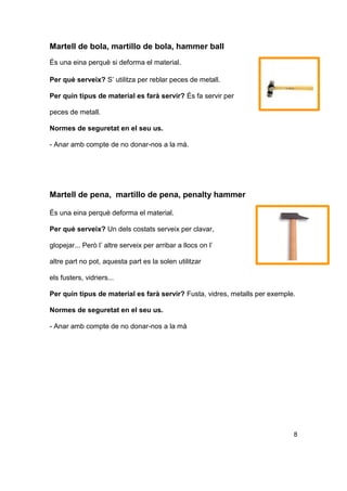 Martell de bola, martillo de bola, hammer ball
És una eina perquè si deforma el material.
Per què serveix? S’ utilitza per reblar peces de metall.
Per quin tipus de material es farà servir? És fa servir per
peces de metall.
Normes de seguretat en el seu us.
- Anar amb compte de no donar-nos a la mà.
Martell de pena, martillo de pena, penalty hammer
És una eina perquè deforma el material.
Per què serveix? Un dels costats serveix per clavar,
glopejar... Però l’ altre serveix per arribar a llocs on l’
altre part no pot, aquesta part es la solen utilitzar
els fusters, vidriers...
Per quin tipus de material es farà servir? Fusta, vidres, metalls per exemple.
Normes de seguretat en el seu us.
- Anar amb compte de no donar-nos a la mà
8
 