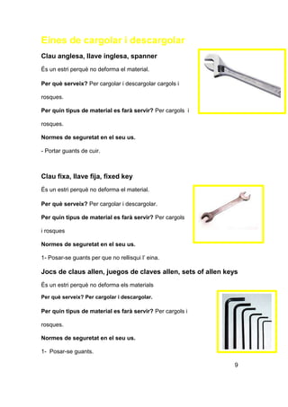 Eines de cargolar i descargolar
Clau anglesa, llave inglesa, spanner
És un estri perquè no deforma el material.
Per què serveix? Per cargolar i descargolar cargols i
rosques.
Per quin tipus de material es farà servir? Per cargols i
rosques.
Normes de seguretat en el seu us.
- Portar guants de cuir.
Clau fixa, llave fija, fixed key
És un estri perquè no deforma el material.
Per què serveix? Per cargolar i descargolar.
Per quin tipus de material es farà servir? Per cargols
i rosques
Normes de seguretat en el seu us.
1- Posar-se guants per que no rellisqui l’ eina.
Jocs de claus allen, juegos de claves allen, sets of allen keys
És un estri perquè no deforma els materials
Per què serveix? Per cargolar i descargolar.
Per quin tipus de material es farà servir? Per cargols i
rosques.
Normes de seguretat en el seu us.
1- Posar-se guants.
9
 