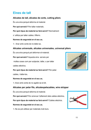 Eines de tall
Alicates de tall, alicates de corte, cutting pliers
És una eina perquè deforma el material.
Per què serveix? Per tallar materials.
Per quin tipus de material es farà servir? Normalment
s’ utilitza per tallar cables i filferro.
Normes de seguretat en el seu us.
1- Anar amb conte de no tallar-se.
Alicates universals, alicates universales, universal pliers
És una eina perquè pot deformar el material.
Per què serveix? Aquesta eina serveix per
moltes coses com per subjectar, tallar, o per tallar
cables elèctrics.
Per quin tipus de material es farà servir? Per pelar
cables, i tallar-los.
Normes de seguretat en el seu us.
1- Anar amb conte de no agafar-se el dit.
Alicates per pelar fils, alicatespelacables, wire stripper
És una eina perquè deforma el material.
Per què serveix? Per arrencar l’aïllament dels cables elèctrics.
Per quin tipus de material es farà servir? Cables elèctrics.
Normes de seguretat en el seu us.
1- No es pot utilitzar per materials molt durs.
11
 