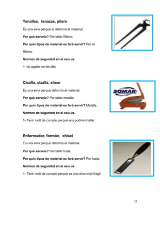 Tenalles, tenazas, pliers
És una eina perquè si deforma el material.
Per què serveix? Per tallar filferro.
Per quin tipus de material es farà servir? Per el
filferro.
Normes de seguretat en el seu us.
1- no agafar-se els dits
Cisalla, cizalla, shear
És una eina perquè deforma el material.
Per què serveix? Per tallar metalls.
Per quin tipus de material es farà servir? Metalls.
Normes de seguretat en el seu us.
1- Tenir molt de compte perquè ens podríem tallar.
Enformador, formón, chisel
És una eina perquè deforma el material.
Per què serveix? Per tallar fusta.
Per quin tipus de material es farà servir? Per fusta.
Normes de seguretat en el seu us.
1- Tenir molt de compte perquè es una eina molt fràgil.
12
 