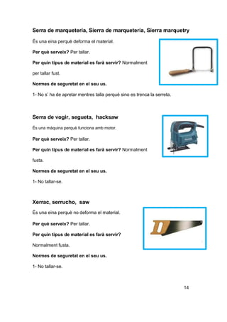 Serra de marqueteria, Sierra de marqueteria, Sierra marquetry
És una eina perquè deforma el material.
Per què serveix? Per tallar.
Per quin tipus de material es farà servir? Normalment
per tallar fust.
Normes de seguretat en el seu us.
1- No s’ ha de apretar mentres talla perquè sino es trenca la serreta.
Serra de vogir, segueta, hacksaw
És una màquina perquè funciona amb motor.
Per què serveix? Per tallar.
Per quin tipus de material es farà servir? Normalment
fusta.
Normes de seguretat en el seu us.
1- No tallar-se.
Xerrac, serrucho, saw
És una eina perquè no deforma el material.
Per què serveix? Per tallar.
Per quin tipus de material es farà servir?
Normalment fusta.
Normes de seguretat en el seu us.
1- No tallar-se.
14
 