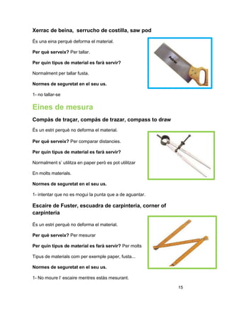 Xerrac de beina, serrucho de costilla, saw pod
És una eina perquè deforma el material.
Per què serveix? Per tallar.
Per quin tipus de material es farà servir?
Normalment per tallar fusta.
Normes de seguretat en el seu us.
1- no tallar-se
Eines de mesura
Compàs de traçar, compás de trazar, compass to draw
És un estri perquè no deforma el material.
Per què serveix? Per comparar distancies.
Per quin tipus de material es farà servir?
Normalment s’ utilitza en paper però es pot utilitzar
En molts materials.
Normes de seguretat en el seu us.
1- intentar que no es mogui la punta que a de aguantar.
Escaire de Fuster, escuadra de carpinteria, corner of
carpinteria
És un estri perquè no deforma el material.
Per què serveix? Per mesurar
Per quin tipus de material es farà servir? Per molts
Tipus de materials com per exemple paper, fusta...
Normes de seguretat en el seu us.
1- No moure l’ escaire mentres estàs mesurant.
15
 