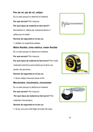 Peu de rei, pie de rei, caliper
És un estri perquè no deforma el material.
Per què serveix? Per mesurar.
Per quin tipus de material es farà servir?
Normalment s’ utilitza per mecànica llavors s’
utilitza per el metall.
Normes de seguretat en el seu us.
1- Utilitzar en superfícies petites.
Metre flexible, cinta métrica, meter flexible
És un estri perquè no deforma el material.
Per què serveix? Per mesurar.
Per quin tipus de material es farà servir? Per molts
materials fusta ferro però també per el terra, les
parets, les persones...
Normes de seguretat en el seu us.
1- Quan estigui mesurant posar el fre.
Micròmetre, micrómetro, micròmetre
És un estri perquè no deforma el material.
Per què serveix? Per mesurar.
Per quin tipus de material es farà servir? Per
materials microscòpics.
Normes de seguretat en el seu us.
1- Al ser una eina molt fràgil cal evitar els cops.
16
 