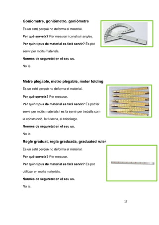 Goniometre, goniómetro, goniòmetre
És un estri perquè no deforma el material.
Per què serveix? Per mesurar i construir angles.
Per quin tipus de material es farà servir? És pot
servir per molts materials.
Normes de seguretat en el seu us.
No te.
Metre plegable, metro plegable, meter folding
És un estri perquè no deforma el material.
Per què serveix? Per mesurar.
Per quin tipus de material es farà servir? És pot fer
servir per molts materials i es fa servir per treballs com
la construcció, la fusteria, el bricolatge.
Normes de seguretat en el seu us.
No te.
Regle graduat, regla graduada, graduated ruler
És un estri perquè no deforma el material.
Per què serveix? Per mesurar.
Per quin tipus de material es farà servir? Es pot
utilitzar en molts materials.
Normes de seguretat en el seu us.
No te.
17
 