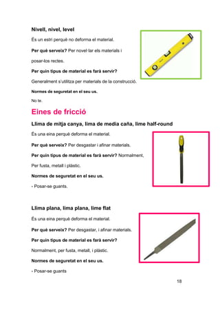 Nivell, nivel, level
És un estri perquè no deforma el material.
Per què serveix? Per novel·lar els materials i
posar-los rectes.
Per quin tipus de material es farà servir?
Generalment s’utilitza per materials de la construcció.
Normes de seguretat en el seu us.
No te.
Eines de fricció
Llima de mitja canya, lima de media caña, lime half-round
És una eina perquè deforma el material.
Per què serveix? Per desgastar i afinar materials.
Per quin tipus de material es farà servir? Normalment,
Per fusta, metall i plàstic.
Normes de seguretat en el seu us.
- Posar-se guants.
Llima plana, lima plana, lime flat
És una eina perquè deforma el material.
Per què serveix? Per desgastar, i afinar materials.
Per quin tipus de material es farà servir?
Normalment, per fusta, metall, i plàstic.
Normes de seguretat en el seu us.
- Posar-se guants
18
 