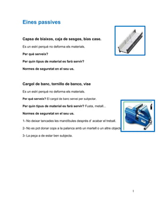 Eines passives
Capsa de biaixos, caja de sesgos, bias case.
Es un estri perquè no deforma els materials.
Per què serveix?
Per quin tipus de material es farà servir?
Normes de seguretat en el seu us.
Cargol de banc, tornillo de banco, vise
Es un estri perquè no deforma els materials.
Per què serveix? El cargol de banc servei per subjectar.
Per quin tipus de material es farà servir? Fusta, metall...
Normes de seguretat en el seu us.
1- No deixar tancades les mandíbules després d’ acabar el treball.
2- No es pot donar cops a la palanca amb un martell o un altre objecte.
3- La peça a de estar ben subjecta.
1
 