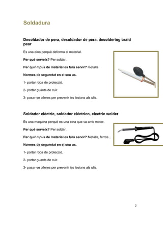 Soldadura
Desoldador de pera, desoldador de pera, desoldering braid
pear
Es una eina perquè deforma el material.
Per què serveix? Per soldar.
Per quin tipus de material es farà servir? metalls
Normes de seguretat en el seu us.
1- portar roba de protecció.
2- portar guants de cuir.
3- posar-se olleres per prevenir les lesions als ulls.
Soldador elèctric, soldador eléctrico, electric welder
Es una maquina perquè es una eina que va amb motor.
Per què serveix? Per soldar.
Per quin tipus de material es farà servir? Metalls, ferros...
Normes de seguretat en el seu us.
1- portar roba de protecció.
2- portar guants de cuir.
3- posar-se olleres per prevenir les lesions als ulls.
2
 