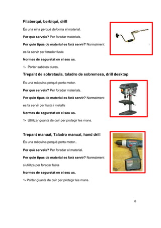 Filaberquí, berbiquí, drill
És una eina perquè deforma el material.
Per què serveix? Per foradar materials.
Per quin tipus de material es farà servir? Normalment
es fa servir per foradar fusta
Normes de seguretat en el seu us.
1- Portar sabates dures.
Trepant de sobretaula, taladro de sobremesa, drill desktop
És una màquina perquè porta motor.
Per què serveix? Per foradar materials.
Per quin tipus de material es farà servir? Normalment
es fa servir per fusta i metalls
Normes de seguretat en el seu us.
1- Utilitzar guants de cuir per protegir les mans.
Trepant manual, Taladro manual, hand drill
És una màquina perquè porta motor..
Per què serveix? Per foradar el material.
Per quin tipus de material es farà servir? Normalment
s’utilitza per foradar fusta
Normes de seguretat en el seu us.
1- Portar guants de cuir per protegir les mans.
6
 