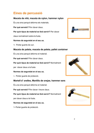 Eines de percussió
Maceta de niló, maceta de nylon, hammer nylon
És una eina perquè deforma els materials.
Per què serveix? Per clavar claus.
Per quin tipus de material es farà servir? Per clavar
claus normalment sobre la fusta.
Normes de seguretat en el seu us.
1- Portar guants de cuir.
Maceta de paleta, maceta de paleta, pallet container
És una eina perquè deforma el material.
Per què serveix? Per clavar claus.
Per quin tipus de material es farà servir? Normalment
per clavar claus a la fusta
Normes de seguretat en el seu us.
1- Portar guants de protecció.
Martell d’ orelles, Martillo de orejas, hammer ears
És una eina perquè deforma el material.
Per què serveix? Per clavar i treure claus.
Per quin tipus de material es farà servir? Normalment
per clavar claus a la fusta.
Normes de seguretat en el seu us.
1- Portar guants de protecció.
7
 