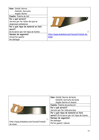 13
Nom: Català: Xerrac
Castella: Serrucho
Anglés: Rattle
http://www.slideshare.net/tecno2/treball-de-
eines
Familia: Familia de tall
Per a qué serveix?
Serveix per fer tallar del qual se
desprenen soldadures
Per a quin tipus de material es farà
servir?
Es fa servir per tot tipus de fustes
Normes de seguretat:
Cal portar guants
No doblegar
http://www.slideshare.net/tecno2/treball-
de-eines
Nom: Català: Xerrac de beina
Castellà: Serrucho de baina
Anglés: Rattle of sheath
Familia: Familia de protecció
Per a qué serveix?
Serveix per fer talls precisos
Per a quin tipus de material es farà
servir? Es fa servir per tot tipus de fustes
Normes de seguretat:
No doblegar
Portar guants i ulleres
 