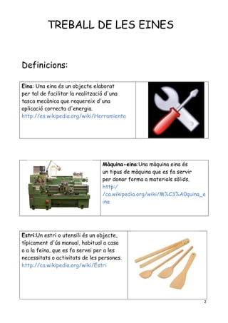 2
TREBALL DE LES EINES
Definicions:
Eina: Una eina és un objecte elaborat
per tal de facilitar la realització d'una
tasca mecànica que requereix d'una
aplicació correcta d'energia.
http://es.wikipedia.org/wiki/Herramienta
Màquina-eina:Una màquina eina és
un tipus de màquina que es fa servir
per donar forma a materials sòlids.
http:/
/ca.wikipedia.org/wiki/M%C3%A0quina_e
ina
Estri:Un estri o utensili és un objecte,
típicament d'ús manual, habitual a casa
o a la feina, que es fa servei per a les
necessitats o activitats de les persones.
http://ca.wikipedia.org/wiki/Estri
 