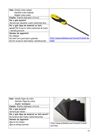 24
Nom: Català: Paper de vidre
Castella: Papel de vidrio
Anglés: Sandpaper
http://www.slideshare.net/tecno2/treball-
de-eines
Familia: Familia d’abrasió o fricció
Per a qué serveix?
Serveix per allisar
Per a quin tipus de material es farà servir?
Es fa servir per fusta i materials prims
Normes de seguretat:
Que no es trenqui
Que no estigui greixós
Nom: Català: Llima rodona
Castellà: Lima redonda
Anglés: Lime round
http://www.slideshare.net/tecno2/treball-de-
eines
Familia: Familia d’abrasió o fricció
Per a qué serveix?
Serveix per devastar o polir materials durs
Per a quin tipus de material es farà
servir? Es fa servir sobre materials de fusta
i metalls gruixuts
Normes de seguretat:
No colpejar
No tenir-la ni greixosa ni gastada
No fer-la servir amb fustes i metalls prims
 