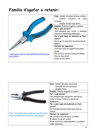 26
Familia d’agafar o retenir:
http://www.scribd.com/doc/38876955/17/Alicates-de-
boca-rodona
Nom: Català: Alicates de boca rodona
Catellà: Alicates de boca
redonda
Anglés: Round nose pliers
Familia: Familia d’agafar o retenir
Per a què serveix?
Són adequats per torçar o doblegar
filferro o materials semblants.
Per a quin tipus de matreial es farà
servir?
Es fa servir sobretot en materials de
metall
Normes de seguretat:
Utilitzar l’eina en superficies sense
grasa
No col·locar els dits enmig del mànec
Eina en bon estat
Crgol en bon estat
http://aliciadiazcobo.wordpress.com/herramie
ntas/herramienta-01-alicates-universales/
Nom: Català: Alicates universals
Castellà: Alicate universal
Anglés: Pliers
Familia: Familia d’agafar o retenir
Per a què seveix?
Són adequats per subjectar amb força,
tallar o torçar filferro o materials
semblants
Per a quin tipus de material es farà
servir?
Es treballa sobretot amb materials de
metall
Normes de seguretat:
No col·locar els dits entre el mànec
El mànec ha de ser aïllant
S’han d’utilitzar adequadament, ja que pot
tallar materials
 
