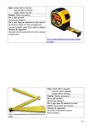 30
Nom: Català: Metre flexible
Castella: Metro flexible
Anglés: Meter flexible
http://www.slideshare.net/tecno2/treball-
de-eines
Familia: Familia de mesura
Per a qué serveix?
Serveix per mesurar
Per a quin tipus de material es farà servir?
Es fa servir sobre tot tipus de superícies,
com per exemple, xapa, fusta, plàstics, papers
Normes de seguretat:
No posar els dits quan soltes el metre, perquè
et pots tallar
http://www.slideshare.net/tecno2/treball-de-
eines
Nom: Català: Metre plegable
Castellà: Metro plegable
Anglés: Meter faltung
Familia: Familia de mesurar
Per a qué serveix?
Serveix per mesurar
Per a quin tipus de material es farà
servir? Es fa servir per mesurar
Normes de seguretat:
No soltar bruscament el metre
No fer palanca
 