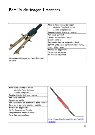 34
Familia de traçar i marcar:
http://www.slideshare.net/tecno2/treball-
de-eines
Nom: Català: Compàs de traçar
Castellà: Compàs de trazar
Anglés: Compass draw
Familia: Familia de traçar i marcar
Per a qué serveix?
Serveix per dibuixar i traçar
circumferències
Per a quin tipus de material es farà
servir? Es fa servir per materials de fusta,
paper, plàsic i xapa
Normes de seguretat:
No apretar les puntes
No trencar les puntes
Nom: Català: Punta de traçar
Castella: Punta de trazar
Anglés: Plot points
http://www.slideshare.net/tecno2/treball-
de-eines
Familia: Familia de traçar i marcar
Per a qué serveix?
Serveix per ratllar
Per a quin tipus de material es farà servir?
Es fa servir per futa, plàstics i metalls
Normes de seguretat:
No fer-lo servir per foradar
Les puntes han d’estar afilades
No utilizar com a palanca
 