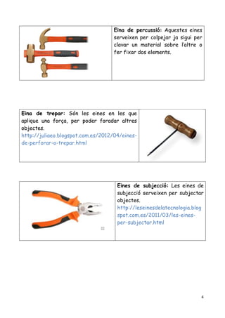 4
Eina de percussió: Aquestes eines
serveixen per colpejar ja sigui per
clavar un material sobre l’altre o
fer fixar dos elements.
Eina de trepar: Són les eines en les que
aplique una força, per poder foradar altres
objectes.
http://juliaeo.blogspot.com.es/2012/04/eines-
de-perforar-o-trepar.html
Eines de subjecció: Les eines de
subjecció serveixen per subjectar
objectes.
http://leseinesdelatecnologia.blog
spot.com.es/2011/03/les-eines-
per-subjectar.html
 
