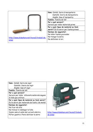 11
http://www.slideshare.net/tecno2/treball-de-
eines
Nom: Català: Serra d marqueteria
Castellà: Sierra de marqueteria
Anglés: Saw of marquetry
Familia: Familia de tall
Per a qué serveix?
Serveix per tallar materials prims
Per a quin tipus de material es farà
servir? Es fa servir per fustes primes
Normes de seguretat:
No tallar fustes gruixudes
No trengar la serra
No deformar el arc
Nom: Català: Serra de vogir
Castella: Sierra de vogir
Anglés: Saw of vogir
http://www.slideshare.net/tecno2/treball-
de-eines
Familia: Familia de tall
Per a qué serveix?
Serveix per tallar diferents materials segons
la fulla que utilitzis
Per a quin tipus de material es farà servir?
Es fa servir per materials de fusta i de metall
Normes de seguretat:
No ficar els dits
No trencar ni doblegar la fulla
Vigilar amb el cable del corrent eléctric
Portar guants a l’hora dutilizar la serra
 