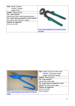 12
Nom: Català: Tenalles
Castella: Tenazas
Anglés: Pliers
http://www.slideshare.net/tecno2/treball-
de-eines
Familia: Familia de tall
Per a qué serveix?
Serveix per tallar materials amb precisió
Per a quin tipus de material es farà servir?
Es fa servir per filferros i rajoles
Normes de seguretat:
No ficar els dits
http://www.slideshare.net/tecno2/treball-de-
eines
Nom: Català: Tisores de tallar xapa
Castellà: Tijeras para chapa
Anglés: Scisors for plating
Familia: Familia de tall
Per a qué serveix?
Serveix per tallar xapa
Per a quin tipus de material es farà
servir? Es fa servir per xapes
Normes de seguretat:
No ficar els dits
No fer palanca
 
