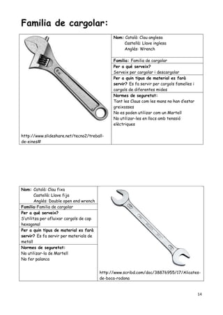 14
Familia de cargolar:
http://www.slideshare.net/tecno2/treball-
de-eines#
Nom: Català: Clau anglesa
Castellà: Llave inglesa
Anglés: Wrench
Familia: Familia de cargolar
Per a qué serveix?
Serveix per cargolar i descargolar
Per a quin tipus de material es farà
servir? Es fa servir per cargols famelles i
cargols de diferentes mides
Normes de seguretat:
Tant les Claus com les mans no han d’estar
greixosses
No es poden utilizar com un Martell
No utilizar-les en llocs amb tenssió
elèctriques
Nom: Català: Clau fixa
Castellà: Llave fija
Anglés: Double open end wrench
http://www.scribd.com/doc/38876955/17/Alicates-
de-boca-rodona
Familia:Familia de cargolar
Per a qué serveix?
S’utilitza per afluixar cargols de cap
hexagonal
Per a quin tipus de material es farà
servir? Es fa servir per materials de
metall
Normes de seguretat:
No utilizar-la de Martell
No fer palanca
 