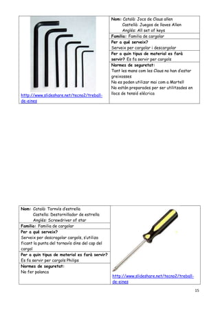 15
http://www.slideshare.net/tecno2/treball-
de-eines
Nom: Català: Jocs de Claus allen
Castellà: Juegos de llaves Allen
Anglés: All set of keys
Familia: Familia de cargolar
Per a qué serveix?
Serveix per cargolar i descargolar
Per a quin tipus de material es farà
servir? Es fa servir per cargols
Normes de seguretat:
Tant les mans com les Claus no han d’estar
greixosses
No es poden utilizar mai com a Martell
No están preparades per ser utilitzades en
llocs de tensió elécrica
Nom: Català: Tornvís d’estrella
Castella: Destornillador de estrella
Anglés: Screwdriver of star
http://www.slideshare.net/tecno2/treball-
de-eines
Familia: Familia de cargolar
Per a qué serveix?
Serveix per descragolar cargols, s’utiliza
ficant la punta del tornavís dins del cap del
cargol
Per a quin tipus de material es farà servir?
Es fa servir per cargols Philips
Normes de seguretat:
No fer palanca
 