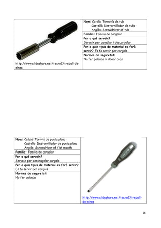 16
http://www.slideshare.net/tecno2/treball-de-
eines
Nom: Català: Tornavís de tub
Castellà: Destornillador de tubo
Anglés: Screwdriver of tub
Familia: Familia de cargolar
Per a qué serveix?
Serveix per cargolar i descargolar
Per a quin tipus de material es farà
servir? Es fa servir per cargols
Normes de seguretat:
No fer palanca ni donar cops
Nom: Català: Tornvís de punta plana
Castella: Destornillador de punta plana
Anglés: Screwdriver of flat mouth
http://www.slideshare.net/tecno2/treball-
de-eines
Familia: Familia de cargolar
Per a qué serveix?
Serveix per descragolar cargols
Per a quin tipus de material es farà servir?
Es fa servir per cargols
Normes de seguretat:
No fer palanca
 