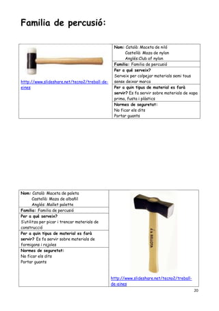 20
Familia de percusió:
http://www.slideshare.net/tecno2/treball-de-
eines
Nom: Català: Maceta de niló
Castellà: Maza de nylon
Anglés:Club of nylon
Familia: Familia de percusió
Per a qué serveix?
Serveix per colpejar materials semi tous
sense deixar marca
Per a quin tipus de material es farà
servir? Es fa servir sobre materials de xapa
prima, fusta i plàstics
Normes de seguretat:
No ficar els dits
Portar guants
Nom: Català: Maceta de paleta
Castellà: Maza de albañil
Anglés: Mallet palette
http://www.slideshare.net/tecno2/treball-
de-eines
Familia: Familia de percusió
Per a qué serveix?
S’utilitza per picar i trencar materials de
construcció
Per a quin tipus de material es farà
servir? Es fa servir sobre materials de
formigons i rajoles
Normes de seguretat:
No ficar els dits
Portar guants
 