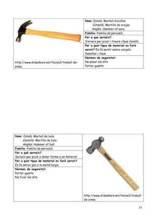 21
http://www.slideshare.net/tecno2/treball-de-
eines
Nom: Català: Martell d’orelles
Catsellà: Martillo de orejas
Anglés: Hammer of ears
Familia: Familia de percusió
Per a que serveix?
S’erveix per picar i treure claus clavats
Per a quin tipus de material es farà
servir? Es fà servir sobre cargols,
famelles i claus
Normes de seguretat:
No posar els dits
Portar guants
Nom: Català: Martell de bola
Castellà: Martillo de bola
Anglés: Hammer of ball
http://www.slideshare.net/tecno2/treball-
de-eines
Familia: Familia de percusió
Per a qué serveix?
Serveix per picar o donar forma a un material
Per a quin tipus de material es farà servir?
Es fa servir per a la metal·lurgia
Normes de seguretat:
Portar guants
No ficar els dits
 