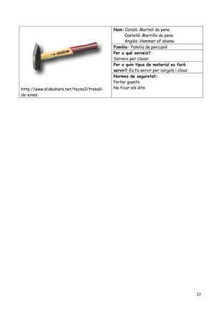 22
http://www.slideshare.net/tecno2/treball-
de-eines
Nom: Català: Martell de pena
Castellà: Martillo de pena
Anglés: Hammer of shame
Familia: Familia de percusió
Per a qué serveix?
Serveix per clavar
Per a quin tipus de material es farà
servir? Es fa servir per cargols i claus
Normes de seguretat:
Portar guants
No ficar els dits
 