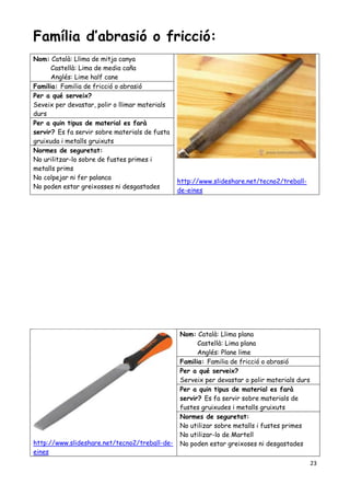 23
Família d’abrasió o fricció:
Nom: Català: Llima de mitja canya
Castellà: Lima de media caña
Anglés: Lime half cane
http://www.slideshare.net/tecno2/treball-
de-eines
Familia: Familia de fricció o abrasió
Per a qué serveix?
Seveix per devastar, polir o llimar materials
durs
Per a quin tipus de material es farà
servir? Es fa servir sobre materials de fusta
gruixuda i metalls gruixuts
Normes de seguretat:
No urilitzar-lo sobre de fustes primes i
metalls prims
No colpejar ni fer palanca
No poden estar greixosses ni desgastades
http://www.slideshare.net/tecno2/treball-de-
eines
Nom: Català: Llima plana
Castellà: Lima plana
Anglés: Plane lime
Familia: Familia de fricció o abrasió
Per a qué serveix?
Serveix per devastar o polir materials durs
Per a quin tipus de material es farà
servir? Es fa servir sobre materials de
fustes gruixudes i metalls gruixuts
Normes de seguretat:
No utilizar sobre metalls i fustes primes
No utilizar-lo de Martell
No poden estar greixoses ni desgastades
 