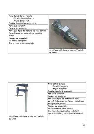 27
Nom: Català: Cargol-Famella
Castella: Tornillo-Tuerca
Anglés: Screw-Nut
http://www.slideshare.net/tecno2/treball-
de-eines#
Familia: Familia d’agafar o retenir
Per a què serveix?
Serveix per subjectar
Per a quin tipus de material es farà servir?
Es farà servir per materials de fusta i de
metall
Normes de seguretat:
Ha d’estar ben apretat
Que la rosca no esta golpejada
http://www.slideshare.net/tecno2/treball-
de-eines
Nom: Català: Serjant
Castellà: Sargento
Anglés: Sergeant
Familia: Familia de subjecció
Per a qué serveix?
Serveix per subjectar
Per a quin tipus de material es farà
servir? Es fa servir per fustes i metalls que
no siguin molt gruixos
Normes de seguretat:
No fer-lo servir com a Martell
Que no s’afluixi quan estem treballant
Que la pressió vagi d’acord amb el material
 