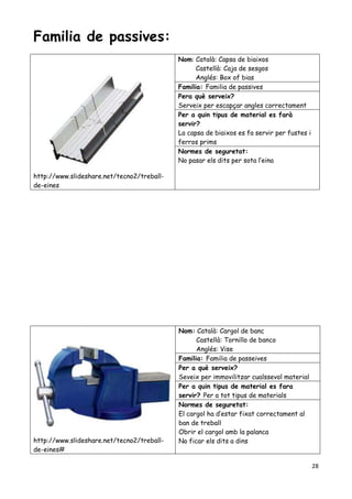 28
Familia de passives:
http://www.slideshare.net/tecno2/treball-
de-eines
Nom: Català: Capsa de biaixos
Castellà: Caja de sesgos
Anglés: Box of bias
Familia: Familia de passives
Pera què serveix?
Serveix per escapçar angles correctament
Per a quin tipus de material es farà
servir?
La capsa de biaixos es fa servir per fustes i
ferros prims
Normes de seguretat:
No pasar els dits per sota l’eina
http://www.slideshare.net/tecno2/treball-
de-eines#
Nom: Català: Cargol de banc
Castellà: Tornillo de banco
Anglés: Vise
Familia: Familia de passeives
Per a què serveix?
Seveix per immovilitzar cualssevol material
Per a quin tipus de material es fara
servir? Per a tot tipus de materials
Normes de seguretat:
El cargol ha d’estar fixat correctament al
ban de treball
Obrir el cargol amb la palanca
No ficar els dits a dins
 