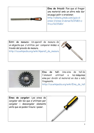 3
Eina de fricció: Fan que al fregar
una material amb un altre més dur
es pugui polir o erosionar.
http://albeta.jimdo.com/guia-d-
eines-1/eines-d-abrasi%C3%B3-o-
fricci%C3%B3/
Estri de mesura: Un aparell de mesura és
un objecte que s'utilitza per comparar mides a
través del procés de mesura.
http://ca.wikipedia.org/wiki/Aparell_de_mesura
Eina de tall: Una eina de tall és
l'element utilitzat a les màquines
eina per dividir el material en dos o més
fragments.
http://ca.wikipedia.org/wiki/Eina_de_tall
Eines de cargolar: Les eines de
cargolar són les que s'utilitzen per
cargolar i descargolar elements
units que es poden treure i posar.
 