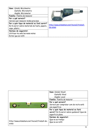 31
Nom: Català: Micròmetre
Castella: Micrometro
Anglés: Micrometer
http://www.slideshare.net/tecno2/treball-
de-eines
Familia: Familia de mesurar
Per a qué serveix?
Serveix per mesurar mides precises
Per a quin tipus de material es farà servir?
Es fa servir sobre materials de fusta, papers,
xapa, plàstic…
Normes de seguretat:
Utilitzar-ho amb les mans netes
Evitar que es ratlli
http://www.slideshare.net/tecno2/treball-de-
eines
Nom: Català: Nivell
Castellà: Nivel
Anglés: Level
Familia: Familia de mesurar
Per a qué serveix?
Serveix per comprobar com de recta està
una superficie
Per a quin tipus de material es farà
servir? Es fa servir sobre qualsevol tipus de
superficie plana
Normes de seguretat:
Que no es trenqui
Que no es ratlli
 