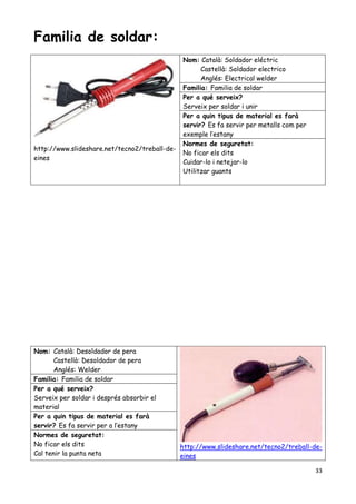 33
Familia de soldar:
http://www.slideshare.net/tecno2/treball-de-
eines
Nom: Català: Soldador eléctric
Castellà: Soldador electrico
Anglés: Electrical welder
Familia: Familia de soldar
Per a qué serveix?
Serveix per soldar i unir
Per a quin tipus de material es farà
servir? Es fa servir per metalls com per
exemple l’estany
Normes de seguretat:
No ficar els dits
Cuidar-lo i netejar-lo
Utilitzar guants
Nom: Català: Desoldador de pera
Castellà: Desoldador de pera
Anglés: Welder
http://www.slideshare.net/tecno2/treball-de-
eines
Familia: Familia de soldar
Per a qué serveix?
Serveix per soldar i després absorbir el
material
Per a quin tipus de material es farà
servir? Es fa servir per a l’estany
Normes de seguretat:
No ficar els dits
Cal tenir la punta neta
 