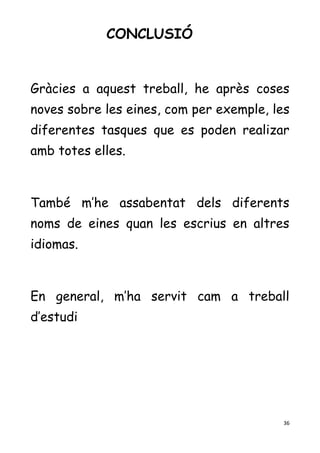 36
CONCLUSIÓ
Gràcies a aquest treball, he après coses
noves sobre les eines, com per exemple, les
diferentes tasques que es poden realizar
amb totes elles.
També m’he assabentat dels diferents
noms de eines quan les escrius en altres
idiomas.
En general, m’ha servit cam a treball
d’estudi
 
