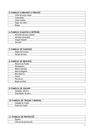 7
5-FAMILIA D’ABRASIÓ O FRICCIÓ
- Llima de mitja canya
- Llima plana
- Llima rodona
- Paper de vidre
- Raspa
6-FAMILIA D’AGAFAR O RETENIR
- Alicates de boca rodona
- Alicates universals
- Cargol-famella
- Serjant
7-FAMILIA DE PASSIVES
- Capsa de biaixos
- Cargol de banc
8-FAMILIA DE MESURAR
- Escaire de Fuster
- Goniòmetre
- Metre flexible
- Metre plegable
- Micròmetre
- Nivell
- Peu de rei
- Regle graduat
9-FAMILIA DE SOLDAR
- Soldador eléctric
- Desoldador de pera
10-FAMILIA DE TRAÇAR I MARCAR
- Compàs de traçar
- Punta de traçar
11-FAMILIA DE PROTECCIÓ
- Guants
- Ulleres de protección
 