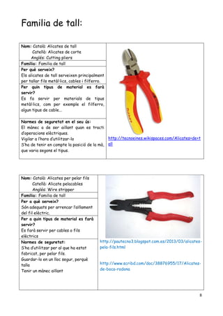 8
Familia de tall:
Nom: Català: Alicates per pelar fils
Catellà: Alicate pelacables
Anglés: Wire stripper
http://pautecno3.blogspot.com.es/2013/03/alicates-
pela-fils.html
http://www.scribd.com/doc/38876955/17/Alicates-
de-boca-rodona
Familia: Familia de tall
Per a què serveix?
Són adequats per arrencar l’aïllament
del fil elèctric.
Per a quin tipus de material es farà
servir?
Es farà servir per cables o fils
elèctrics
Normes de seguretat:
S’ha d’utilitzar per al que ha estat
fabricat, per pelar fils.
Guardar-lo en un lloc segur, perquè
talla
Tenir un mànec aïllant
Nom: Català: Alicates de tall
Catellà: Alicates de corte
Anglés: Cutting pliers
http://tecnoeines.wikispaces.com/Alicates+de+t
all
Familia: Familia de tall
Per què serveix?
Els alicates de tall serveixen principalment
per tallar fils metàl·lics, cables i filferro.
Per quin tipus de material es farà
servir?
Es fa servir per materials de tipus
metàl·lics, com per exemple el filferro,
algun tipus de cable...
Normes de seguretat en el seu ús:
El mànec a de ser aillant quan es tracti
d’operacions elèctriques.
Vigilar a l’hora d’utilitzar-lo
S’ha de tenir en compte la posició de la mà,
que varia segons el tipus.
 