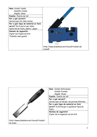 9
http://www.slideshare.net/tecno2/treball-
de-eines
Nom: Català: Enformador
Catellà: Formón
Anglés: Chisel
Familia: Familia de tall
Per a qué serveix?
Serveix per el tall pla i de gruixes diferens
Per a quin tipus de material es farà
servir? S’utilitza per a qualsevol tipus de
fusta
Normes de seguretat:
Vigilar de no enganxar-se els dits
Nom: Català: Cisalla
Castellà: Cizalla
Anglés: Shear
http://www.slideshare.net/tecno2/treball-de-
eines#
Familia: Familia de tall
Per a què serveix?
Serveix per fer talls rectes
Per a quin tipus de material es farà
servir? Es fa servir per tallar
materials de fusta, plàstic i paper
Normes de seguretat:
Vigilar oon fiques els dits
Treballar amb guants
 