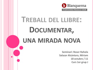 TREBALL DEL LLIBRE:
  DOCUMENTAR,
UNA MIRADA NOVA
             Seminari: Roser Rahola
           Salazar Alcántara, Miriam
                      18 octubre / 11
                       Curs 1er grup J
 