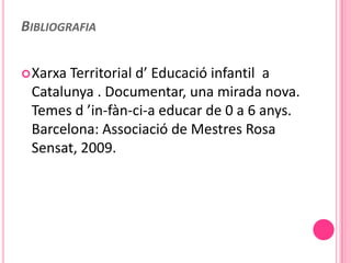 BIBLIOGRAFIA

 XarxaTerritorial d’ Educació infantil a
 Catalunya . Documentar, una mirada nova.
 Temes d ’in-fàn-ci-a educar de 0 a 6 anys.
 Barcelona: Associació de Mestres Rosa
 Sensat, 2009.
 