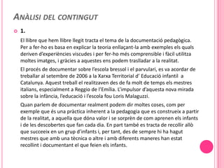 ANÀLISI DEL CONTINGUT
   1.
    El llibre que hem llibre llegit tracta el tema de la documentació pedagògica.
    Per a fer-ho es basa en explicar la teoria enllaçant-la amb exemples els quals
    deriven d’experiències viscudes i per fer-ho més comprensible i fàcil utilitza
    moltes imatges, i gràcies a aquestes ens podem traslladar a la realitat.
    El procés de documentar sobre l’escola bressol i el parvulari, es va acordar de
    treballar al setembre de 2006 a la Xarxa Territorial d’ Educació infantil a
    Catalunya. Aquest treball el realitzaven des de fa molt de temps els mestres
    italians, especialment a Reggio de l’Emília. L’impulsor d’aquesta nova mirada
    sobre la infància, l’educació i l’escola fou Loris Malaguzzi.
    Quan parlem de documentar realment podem dir moltes coses, com per
    exemple que és una pràctica inherent a la pedagogia que es construeix a partir
    de la realitat, a aquella que dóna valor i se sorprèn de com aprenen els infants
    i de les descobertes que fan cada dia. En part també es tracta de recollir allò
    que succeeix en un grup d’infants i, per tant, des de sempre hi ha hagut
    mestres que amb una tècnica o altre i amb diferents maneres han estat
    recollint i documentant el que feien els infants.
 