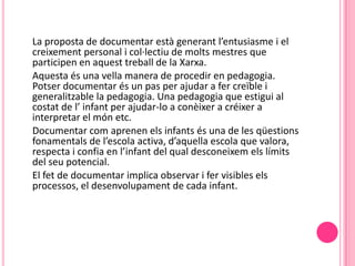 La proposta de documentar està generant l’entusiasme i el
creixement personal i col·lectiu de molts mestres que
participen en aquest treball de la Xarxa.
Aquesta és una vella manera de procedir en pedagogia.
Potser documentar és un pas per ajudar a fer creïble i
generalitzable la pedagogia. Una pedagogia que estigui al
costat de l’ infant per ajudar-lo a conèixer a créixer a
interpretar el món etc.
Documentar com aprenen els infants és una de les qüestions
fonamentals de l’escola activa, d’aquella escola que valora,
respecta i confia en l’infant del qual desconeixem els límits
del seu potencial.
El fet de documentar implica observar i fer visibles els
processos, el desenvolupament de cada infant.
 